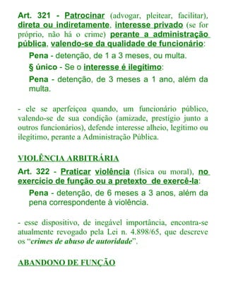 Art. 321 - Patrocinar (advogar, pleitear, facilitar),
direta ou indiretamente, interesse privado (se for
próprio, não há o crime) perante a administração
pública, valendo-se da qualidade de funcionário:
Pena - detenção, de 1 a 3 meses, ou multa.
§ único - Se o interesse é ilegítimo:
Pena - detenção, de 3 meses a 1 ano, além da
multa.
- ele se aperfeiçoa quando, um funcionário público,
valendo-se de sua condição (amizade, prestígio junto a
outros funcionários), defende interesse alheio, legítimo ou
ilegítimo, perante a Administração Pública.
VIOLÊNCIA ARBITRÁRIA
Art. 322 - Praticar violência (física ou moral), no
exercício de função ou a pretexto de exercê-la:
Pena - detenção, de 6 meses a 3 anos, além da
pena correspondente à violência.
- esse dispositivo, de inegável importância, encontra-se
atualmente revogado pela Lei n. 4.898/65, que descreve
os “crimes de abuso de autoridade”.
ABANDONO DE FUNÇÃO

 