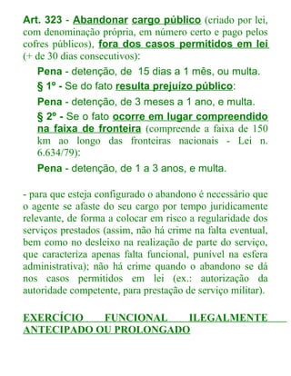 Art. 323 - Abandonar cargo público (criado por lei,
com denominação própria, em número certo e pago pelos
cofres públicos), fora dos casos permitidos em lei
(+ de 30 dias consecutivos):
Pena - detenção, de 15 dias a 1 mês, ou multa.
§ 1º - Se do fato resulta prejuízo público:
Pena - detenção, de 3 meses a 1 ano, e multa.
§ 2º - Se o fato ocorre em lugar compreendido
na faixa de fronteira (compreende a faixa de 150
km ao longo das fronteiras nacionais - Lei n.
6.634/79):
Pena - detenção, de 1 a 3 anos, e multa.
- para que esteja configurado o abandono é necessário que
o agente se afaste do seu cargo por tempo juridicamente
relevante, de forma a colocar em risco a regularidade dos
serviços prestados (assim, não há crime na falta eventual,
bem como no desleixo na realização de parte do serviço,
que caracteriza apenas falta funcional, punível na esfera
administrativa); não há crime quando o abandono se dá
nos casos permitidos em lei (ex.: autorização da
autoridade competente, para prestação de serviço militar).
EXERCÍCIO
FUNCIONAL
ILEGALMENTE
ANTECIPADO OU PROLONGADO

 