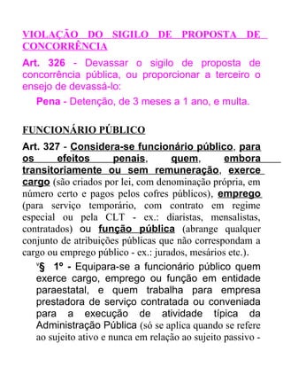 VIOLAÇÃO DO SIGILO DE PROPOSTA DE
CONCORRÊNCIA
Art. 326 - Devassar o sigilo de proposta de
concorrência pública, ou proporcionar a terceiro o
ensejo de devassá-lo:
Pena - Detenção, de 3 meses a 1 ano, e multa.
FUNCIONÁRIO PÚBLICO
Art. 327 - Considera-se funcionário público, para
os
efeitos
penais,
quem,
embora
transitoriamente ou sem remuneração, exerce
cargo (são criados por lei, com denominação própria, em
número certo e pagos pelos cofres públicos), emprego
(para serviço temporário, com contrato em regime
especial ou pela CLT - ex.: diaristas, mensalistas,
contratados) ou função pública (abrange qualquer
conjunto de atribuições públicas que não correspondam a
cargo ou emprego público - ex.: jurados, mesários etc.).
v
§ 1º - Equipara-se a funcionário público quem
exerce cargo, emprego ou função em entidade
paraestatal, e quem trabalha para empresa
prestadora de serviço contratada ou conveniada
para a execução de atividade típica da
Administração Pública (só se aplica quando se refere
ao sujeito ativo e nunca em relação ao sujeito passivo -

 