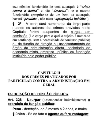 ex.: ofender funcionário de uma autarquia é “crime
contra a honra” e não “desacato”; se o mesmo
funcionário apropriar-se de um bem da autarquia,
haverá “peculato”, não mera “apropriação indébita”).
§ 2º - A pena será aumentada da terça parte
quando os autores dos crimes previstos neste
Capítulo forem ocupantes de cargos em
comissão (é o cargo para o qual o sujeito é nomeado
em confiança, sem a necessidade de concurso público)
ou de função de direção ou assessoramento de
órgão da administração direta, sociedade de
economia mista, empresa pública ou fundação
instituída pelo poder público.

CAPÍTULO II
DOS CRIMES PRATICADOS POR
PARTICULAR CONTRA A ADMINISTRAÇÃO EM
GERAL
USURPAÇÃO DE FUNÇÃO PÚBLICA
Art. 328 - Usurpar (desempenhar indevidamente) o
exercício de função pública:
Pena - detenção, de 3 meses a 2 anos, e multa.
§ único - Se do fato o agente aufere vantagem:

 