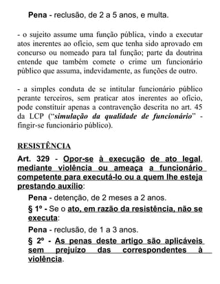 Pena - reclusão, de 2 a 5 anos, e multa.
- o sujeito assume uma função pública, vindo a executar
atos inerentes ao ofício, sem que tenha sido aprovado em
concurso ou nomeado para tal função; parte da doutrina
entende que também comete o crime um funcionário
público que assuma, indevidamente, as funções de outro.
- a simples conduta de se intitular funcionário público
perante terceiros, sem praticar atos inerentes ao ofício,
pode constituir apenas a contravenção descrita no art. 45
da LCP (“simulação da qualidade de funcionário” fingir-se funcionário público).
RESISTÊNCIA
Art. 329 - Opor-se à execução de ato legal,
mediante violência ou ameaça a funcionário
competente para executá-lo ou a quem lhe esteja
prestando auxílio:
Pena - detenção, de 2 meses a 2 anos.
§ 1º - Se o ato, em razão da resistência, não se
executa:
Pena - reclusão, de 1 a 3 anos.
§ 2º - As penas deste artigo são aplicáveis
sem prejuízo das correspondentes à
violência.

 