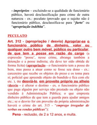 - impróprios – excluindo-se a qualidade de funcionário
público, haverá desclassificação para crime de outra
natureza - ex.: peculato (provado que o sujeito não é
funcionário público, desclassifica-se para “furto” ou
“apropriação indébita”.
PECULATO
Art. 312 - (apropriação / desvio) Apropriar-se o
funcionário público de dinheiro, valor ou
qualquer outro bem móvel, público ou particular,
de que tem a posse em razão do cargo (a
expressão “posse’, nesse crime, abrange também a
detenção e a posse indireta; ela deve ter sido obtida de
forma lícita) (apropriação - o funcionário tem a posse do
bem, mas passa a atuar como se fosse seu dono - ex.:
carcereiro que recebe os objetos do preso e os toma para
si; policial que apreende objeto do bandido e fica com ele
etc. ), ou desviá-lo, em proveito próprio ou alheio
(desvio - é alterar o destino - ex. o funcionário público
que paga alguém por serviço não prestado ou objeto não
vendido à Administração Pública; o que empresta
dinheiro público de que tem a guarda para ajudar amigos
etc.; se o desvio for em proveito da própria administração
haverá o crime do art. 315 - “emprego irregular de
verbas ou rendas públicas”):
Pena - reclusão, de 2 a 12 anos, e multa.

 