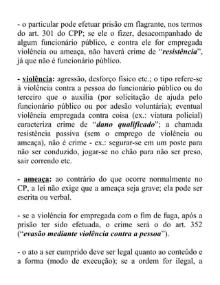 - o particular pode efetuar prisão em flagrante, nos termos
do art. 301 do CPP; se ele o fizer, desacompanhado de
algum funcionário público, e contra ele for empregada
violência ou ameaça, não haverá crime de “resistência”,
já que não é funcionário público.
- violência: agressão, desforço físico etc.; o tipo refere-se
à violência contra a pessoa do funcionário público ou do
terceiro que o auxilia (por solicitação de ajuda pelo
funcionário público ou por adesão voluntária); eventual
violência empregada contra coisa (ex.: viatura policial)
caracteriza crime de “dano qualificado”; a chamada
resistência passiva (sem o emprego de violência ou
ameaça), não é crime - ex.: segurar-se em um poste para
não ser conduzido, jogar-se no chão para não ser preso,
sair correndo etc.
- ameaça: ao contrário do que ocorre normalmente no
CP, a lei não exige que a ameaça seja grave; ela pode ser
escrita ou verbal.
- se a violência for empregada com o fim de fuga, após a
prisão ter sido efetuada, o crime será o do art. 352
(“evasão mediante violência contra a pessoa”).
- o ato a ser cumprido deve ser legal quanto ao conteúdo e
a forma (modo de execução); se a ordem for ilegal, a

 