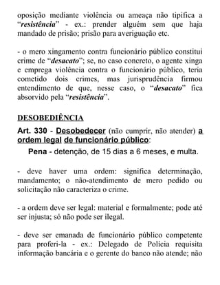 oposição mediante violência ou ameaça não tipifica a
“resistência” - ex.: prender alguém sem que haja
mandado de prisão; prisão para averiguação etc.
- o mero xingamento contra funcionário público constitui
crime de “desacato”; se, no caso concreto, o agente xinga
e emprega violência contra o funcionário público, teria
cometido dois crimes, mas jurisprudência firmou
entendimento de que, nesse caso, o “desacato” fica
absorvido pela “resistência”.
DESOBEDIÊNCIA
Art. 330 - Desobedecer (não cumprir, não atender) a
ordem legal de funcionário público:
Pena - detenção, de 15 dias a 6 meses, e multa.
- deve haver uma ordem: significa determinação,
mandamento; o não-atendimento de mero pedido ou
solicitação não caracteriza o crime.
- a ordem deve ser legal: material e formalmente; pode até
ser injusta; só não pode ser ilegal.
- deve ser emanada de funcionário público competente
para proferi-la - ex.: Delegado de Polícia requisita
informação bancária e o gerente do banco não atende; não

 