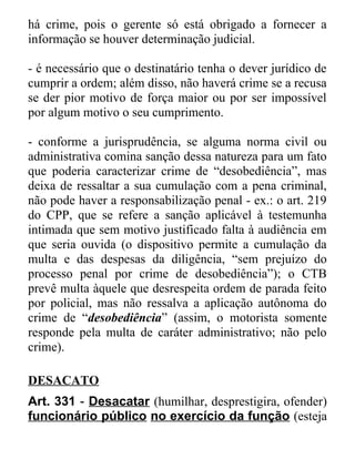 há crime, pois o gerente só está obrigado a fornecer a
informação se houver determinação judicial.
- é necessário que o destinatário tenha o dever jurídico de
cumprir a ordem; além disso, não haverá crime se a recusa
se der pior motivo de força maior ou por ser impossível
por algum motivo o seu cumprimento.
- conforme a jurisprudência, se alguma norma civil ou
administrativa comina sanção dessa natureza para um fato
que poderia caracterizar crime de “desobediência”, mas
deixa de ressaltar a sua cumulação com a pena criminal,
não pode haver a responsabilização penal - ex.: o art. 219
do CPP, que se refere a sanção aplicável à testemunha
intimada que sem motivo justificado falta à audiência em
que seria ouvida (o dispositivo permite a cumulação da
multa e das despesas da diligência, “sem prejuízo do
processo penal por crime de desobediência”); o CTB
prevê multa àquele que desrespeita ordem de parada feito
por policial, mas não ressalva a aplicação autônoma do
crime de “desobediência” (assim, o motorista somente
responde pela multa de caráter administrativo; não pelo
crime).
DESACATO
Art. 331 - Desacatar (humilhar, desprestigira, ofender)
funcionário público no exercício da função (esteja

 