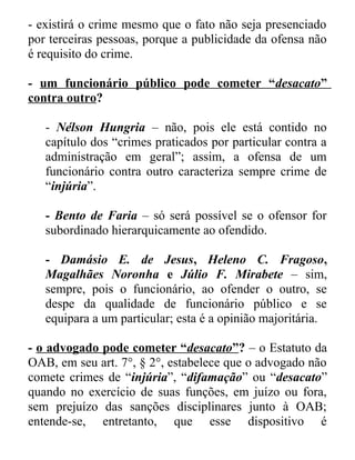 - existirá o crime mesmo que o fato não seja presenciado
por terceiras pessoas, porque a publicidade da ofensa não
é requisito do crime.
- um funcionário público pode cometer “desacato”
contra outro?
- Nélson Hungria – não, pois ele está contido no
capítulo dos “crimes praticados por particular contra a
administração em geral”; assim, a ofensa de um
funcionário contra outro caracteriza sempre crime de
“injúria”.
- Bento de Faria – só será possível se o ofensor for
subordinado hierarquicamente ao ofendido.
- Damásio E. de Jesus, Heleno C. Fragoso,
Magalhães Noronha e Júlio F. Mirabete – sim,
sempre, pois o funcionário, ao ofender o outro, se
despe da qualidade de funcionário público e se
equipara a um particular; esta é a opinião majoritária.
- o advogado pode cometer “desacato”? – o Estatuto da
OAB, em seu art. 7°, § 2°, estabelece que o advogado não
comete crimes de “injúria”, “difamação” ou “desacato”
quando no exercício de suas funções, em juízo ou fora,
sem prejuízo das sanções disciplinares junto à OAB;
entende-se, entretanto, que esse dispositivo é

 