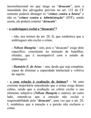 inconstitucional no que tange ao “desacato”, pois a
imunidade dos advogados prevista no art. 133 da CF
somente poderia abranger os “crimes contra a honra” e
não os “crimes contra a Administração” (STF), sendo
assim, ele poderá cometer “desacato”.
- a embriaguez exclui o “desacato”?
- não, nos termos do art. 28, II, que estabelece que a
embriaguez não exclui o crime.
- Nélson Hungria – sim, pois o “desacato” exige dolo
específico, consistente na intenção de humilhar,
ofender, que é incompatível com o estado de
embriaguez.
- Damásio E. de Jesus – sim, desde que seja completa,
capaz de eliminar a capacidade intelectual e volitiva
do sujeito.
- e com relação à exaltação de ânimos? – há uma
corrente majoritária entendendo que o crime exige ânimo
calmo, sendo que a exaltação ou cólera exclui o seu
elemento subjetivo (Nélson Hungria e outros); de outro
lado, entende-se que a emoção não exclui a
responsabilidade pelo “desacato”, uma vez que o art. 28,
I, estabelece que a emoção e a paixão não excluem o
crime.

 
