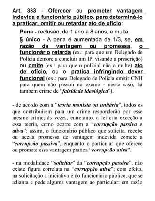 Art. 333 - Oferecer ou prometer vantagem
indevida a funcionário público, para determiná-lo
a praticar, omitir ou retardar ato de ofício:
Pena - reclusão, de 1 ano a 8 anos, e multa.
§ único - A pena é aumentada de 1/3, se, em
razão da vantagem ou promessa, o
funcionário retarda (ex.: para que um Delegado de
Polícia demore a concluir um IP, visando a prescrição)
ou omite (ex.: para que o policial não o multe) ato
de ofício, ou o pratica infringindo dever
funcional (ex.: para Delegado de Polícia emitir CNH
para quem não passou no exame - nesse caso, há
também crime de “falsidade ideológica”).
- de acordo com a “teoria monista ou unitária”, todos os
que contribuírem para um crime responderão por esse
mesmo crime; às vezes, entretanto, a lei cria exceção a
essa teoria, como ocorre com a “corrupção passiva e
ativa”; assim, o funcionário público que solicita, recebe
ou aceita promessa de vantagem indevida comete a
“corrupção passiva”, enquanto o particular que oferece
ou promete essa vantagem pratica “corrupção ativa”.
- na modalidade “solicitar” da “corrupção passiva”, não
existe figura correlata na “corrupção ativa”; com efeito,
na solicitação a iniciativa é do funcionário público, que se
adianta e pede alguma vantagem ao particular; em razão

 
