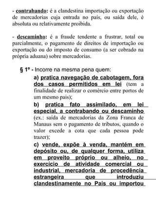 - contrabando: é a clandestina importação ou exportação
de mercadorias cuja entrada no país, ou saída dele, é
absoluta ou relativamente proibida.
- descaminho: é a fraude tendente a frustrar, total ou
parcialmente, o pagamento de direitos de importação ou
exportação ou do imposto de consumo (a ser cobrado na
própria aduana) sobre mercadorias.
§ 1º - Incorre na mesma pena quem:
a) pratica navegação de cabotagem, fora
dos casos permitidos em lei (tem a
finalidade de realizar o comércio entre portos de
um mesmo pais);
b) pratica fato assimilado, em lei
especial, a contrabando ou descaminho
(ex.: saída de mercadorias da Zona Franca de
Manaus sem o pagamento de tributos, quando o
valor excede a cota que cada pessoa pode
trazer);
c) vende, expõe à venda, mantém em
depósito ou, de qualquer forma, utiliza
em proveito próprio ou alheio, no
exercício de atividade comercial ou
industrial, mercadoria de procedência
estrangeira
que
introduziu
clandestinamente no País ou importou

 