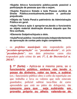 >Sujeito Ativo:o funcionário público,sendo possível a
participação de pessoas que não o sejam.
>Sujeito Passivo:o Estado e toda Pessoa Jurídica de
Direito Público;eventualmente,também o particular
prejudicado.
>Objeto da Tutela Penal:o patrimônio da Administração
Pública em geral.
>Ação Física:a ação é apropriar-se,dando o funcionário
ao objeto material destinação diversa daquela que lhe
fôra confiada.
>Elemento Subjetivo/Injusto:o dolo.
>AçãoPenal:pública incondicionada,independentemente
da aprovação de contas pelo órgão competente.

- os prefeitos municipais não responderão pelo
“peculato-apropriação” ou “peculato-desvio”, só pelo
“peculato-furto”; nos dois primeiros casos eles
respondem pelo crime do art. 1°, I, do Decreto-Lei n.
201/67.
§ 1º (furto) - Aplica-se a mesma pena, se o
funcionário público, embora não tendo a
posse do dinheiro, valor ou bem, o subtrai
(ex.: funcionário público abre o cofre da repartição em
que trabalha e leva os valores que nele estavam
guardados; policial subtrai toca-fitas de carro
apreendido que está no pátio da delegacia), ou
concorre para que
seja subtraído, em
proveito próprio ou alheio, valendo-se de

 