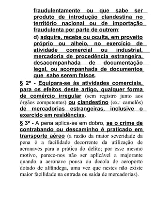 fraudulentamente ou que sabe ser
produto de introdução clandestina no
território nacional ou de importação
fraudulenta por parte de outrem;
d) adquire, recebe ou oculta, em proveito
próprio ou alheio, no exercício de
atividade
comercial
ou
industrial,
mercadoria de procedência estrangeira,
desacompanhada de documentação
legal, ou acompanhada de documentos
que sabe serem falsos.
§ 2º - Equipara-se às atividades comerciais,
para os efeitos deste artigo, qualquer forma
de comércio irregular (sem registro junto aos
órgãos competentes) ou clandestino (ex.: camelôs)
de mercadorias estrangeiras, inclusive o
exercido em residências.
§ 3º - A pena aplica-se em dobro, se o crime de
contrabando ou descaminho é praticado em
transporte aéreo (a razão da maior severidade da
pena é a facilidade decorrente da utilização de
aeronaves para a prática do delito; por esse mesmo
motivo, parece-nos não ser aplicável a majorante
quando a aeronave pousa ou decola de aeroporto
dotado de alfândega, uma vez que nestes não existe
maior facilidade na entrada ou saída de mercadorias).

 