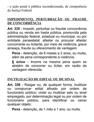 - a ação penal é pública incondicionada, de competência
da Justiça Federal.
IMPEDIMENTO, PERTURBAÇÃO OU FRAUDE
DE CONCORRÊNCIA
Art. 335 - Impedir, perturbar ou fraudar concorrência
pública ou venda em hasta pública, promovida pela
administração federal, estadual ou municipal, ou por
entidade paraestatal; afastar ou procurar afastar
concorrente ou licitante, por meio de violência, grave
ameaça, fraude ou oferecimento de vantagem:
Pena - detenção, de 6 meses a 2 anos, ou multa,
além da pena correspondente à violência.
§ único - Incorre na mesma pena quem se
abstém de concorrer ou licitar, em razão da
vantagem oferecida.
INUTILIZAÇÃO DE EDITAL OU DE SINAL
Art. 336 - Rasgar ou, de qualquer forma, inutilizar
ou conspurcar edital afixado por ordem de
funcionário público; violar ou inutilizar selo ou sinal
empregado, por determinação legal ou por ordem de
funcionário público, para identificar ou cerrar
qualquer objeto:
Pena - detenção, de 1 mês a 1 ano, ou multa.

 