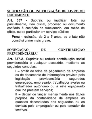 SUBTRAÇÃO OU INUTILIZAÇÃO DE LIVRO OU
DOCUMENTO
Art. 337 - Subtrair, ou inutilizar, total ou
parcialmente, livro oficial, processo ou documento
confiado à custódia de funcionário, em razão de
ofício, ou de particular em serviço público:
Pena - reclusão, de 2 a 5 anos, se o fato não
constitui crime mais grave.
SONEGAÇÃO
DE
PREVIDENCIÁRIAvi

CONTRIBUIÇÃO

Art. 337-A. Suprimir ou reduzir contribuição social
previdenciária e qualquer acessório, mediante as
seguintes condutas:
I – omitir de folha de pagamento da empresa
ou de documento de informações previsto pela
legislação
previdenciária
segurados
empregado, empresário, trabalhador avulso ou
trabalhador autônomo ou a este equiparado
que lhe prestem serviços;
II – deixar de lançar mensalmente nos títulos
próprios da contabilidade da empresa as
quantias descontadas dos segurados ou as
devidas pelo empregador ou pelo tomador de
serviços;

 