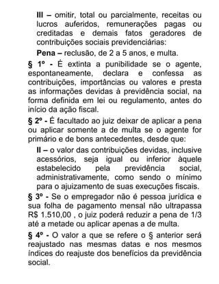 III – omitir, total ou parcialmente, receitas ou
lucros auferidos, remunerações pagas ou
creditadas e demais fatos geradores de
contribuições sociais previdenciárias:
Pena – reclusão, de 2 a 5 anos, e multa.
§ 1º - É extinta a punibilidade se o agente,
espontaneamente, declara e confessa as
contribuições, importâncias ou valores e presta
as informações devidas à previdência social, na
forma definida em lei ou regulamento, antes do
início da ação fiscal.
§ 2º - É facultado ao juiz deixar de aplicar a pena
ou aplicar somente a de multa se o agente for
primário e de bons antecedentes, desde que:
II – o valor das contribuições devidas, inclusive
acessórios, seja igual ou inferior àquele
estabelecido
pela
previdência
social,
administrativamente, como sendo o mínimo
para o ajuizamento de suas execuções fiscais.
§ 3º - Se o empregador não é pessoa jurídica e
sua folha de pagamento mensal não ultrapassa
R$ 1.510,00 , o juiz poderá reduzir a pena de 1/3
até a metade ou aplicar apenas a de multa.
§ 4º - O valor a que se refere o § anterior será
reajustado nas mesmas datas e nos mesmos
índices do reajuste dos benefícios da previdência
social.

 