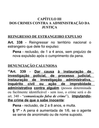 CAPÍTULO III
DOS CRIMES CONTRA A ADMINISTRAÇÃO DA
JUSTIÇA
REINGRESSO DE ESTRANGEIRO EXPULSO
Art. 338 - Reingressar no território nacional o
estrangeiro que dele foi expulso:
Pena - reclusão, de 1 a 4 anos, sem prejuízo de
nova expulsão após o cumprimento da pena.
DENUNCIAÇÃO CALUNIOSA
vii

Art. 339 - Dar causa à instauração de
investigação policial, de processo judicial,
instauração de investigação administrativa,
inquérito civil ou ação de improbidade
administrativa contra alguém (pessoa determinada
ou facilmente identificável - sem isso, o crime será o do
art. 340 - “comunicação falsa de crime”), imputandolhe crime de que o sabe inocente:
Pena - reclusão, de 2 a 8 anos, e multa.
§ 1º - A pena é aumentada de 1/6, se o agente
se serve de anonimato ou de nome suposto.

 