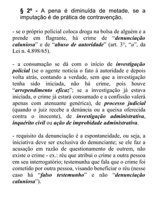 § 2º - A pena é diminuída de metade, se a
imputação é de prática de contravenção.
- se o próprio policial coloca droga na bolsa de alguém e a
prende em flagrante, há crime de “denunciação
caluniosa” e de “abuso de autoridade” (art. 3°, “a”, da
Lei n. 4.898/65).
- a consumação se dá com o início de investigação
policial (se o agente noticia o fato à autoridade e depois
volta atrás, contando a verdade, sem que a investigação
tenha sido iniciada, não há crime, pois houve
“arrependimento eficaz”; se a investigação já estava
iniciada, o crime já estará consumado e a confissão valerá
apenas com atenuante genérica), de processo judicial
(quando o juiz recebe a denúncia ou a queixa oferecida
contra o inocente), de investigação administrativa,
inquérito civil ou ação de improbidade administrativa.
- requisito da denunciação é a espontaneidade, ou seja, a
iniciativa deve ser exclusiva do denunciante; se ele faz a
acusação em razão de questionamento de outrem, não
existe o crime - ex.: réu que atribui o crime a outra pessoa
em seu interrogatório; testemunha que fala que o crime foi
cometido por outra pessoa, visando beneficiar o réu (nesse
caso há “falso testemunho” e não “denunciação
caluniosa”).

 