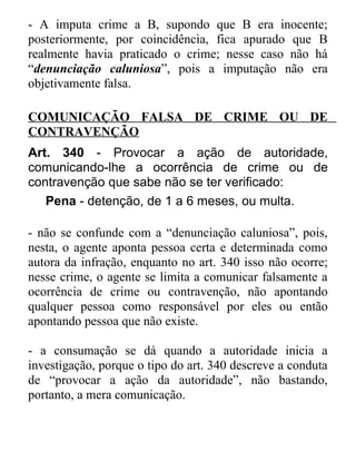 - A imputa crime a B, supondo que B era inocente;
posteriormente, por coincidência, fica apurado que B
realmente havia praticado o crime; nesse caso não há
“denunciação caluniosa”, pois a imputação não era
objetivamente falsa.
COMUNICAÇÃO FALSA DE CRIME OU DE
CONTRAVENÇÃO
Art. 340 - Provocar a ação de autoridade,
comunicando-lhe a ocorrência de crime ou de
contravenção que sabe não se ter verificado:
Pena - detenção, de 1 a 6 meses, ou multa.
- não se confunde com a “denunciação caluniosa”, pois,
nesta, o agente aponta pessoa certa e determinada como
autora da infração, enquanto no art. 340 isso não ocorre;
nesse crime, o agente se limita a comunicar falsamente a
ocorrência de crime ou contravenção, não apontando
qualquer pessoa como responsável por eles ou então
apontando pessoa que não existe.
- a consumação se dá quando a autoridade inicia a
investigação, porque o tipo do art. 340 descreve a conduta
de “provocar a ação da autoridade”, não bastando,
portanto, a mera comunicação.

 