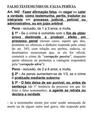 FALSO TESTEMUNHO OU FALSA PERÍCIA
Art. 342 - Fazer afirmação falsa, ou negar ou calar
a verdade, como testemunha, perito, tradutor ou
intérprete em processo judicial, policial ou
administrativo, ou em juízo arbitral:
Pena - reclusão, de 1 a 3 anos, e multa.
§ 1º - Se o crime é cometido com o fim de obter
prova destinada a produzir efeito em
processo penal (nesses casos, aquele que deu,
prometeu ou ofereceu o dinheiro responde pelo crime
do art. 343; com relação aos peritos, todavia, os
doutrinários mencionam que, se ele for oficial,
cometerá o crime de “corrupção passiva”, enquanto
quem ofereceu ou prometeu a vantagem responderá
pela “corrupção ativa”):
Pena - reclusão, de 2 a 6 anos, e multa.
§ 2º - As penas aumentam-se de 1/3, se o crime
é praticado mediante suborno.
§ 3º - O fato deixa de ser punível, se, antes da
sentença (de 1ª instância do processo em que foi
feito o falso testemunho), o agente se retrata ou
declara a verdade.
- se a testemunha mente por estar sendo ameaçada de
morte ou de algum outro mal grave, não responde pelo

 