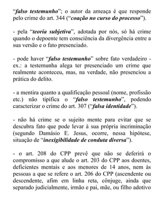 “falso testemunho”; o autor da ameaça é que responde
pelo crime do art. 344 (“coação no curso do processo”).
- pela “teoria subjetiva”, adotada por nós, só há crime
quando o depoente tem consciência da divergência entre a
sua versão e o fato presenciado.
- pode haver “falso testemunho” sobre fato verdadeiro ex.: a testemunha alega ter presenciado um crime que
realmente aconteceu, mas, na verdade, não presenciou a
prática do delito.
- a mentira quanto a qualificação pessoal (nome, profissão
etc.) não tipifica o “falso testemunho”, podendo
caracterizar o crime do art. 307 (“falsa identidade”).
- não há crime se o sujeito mente para evitar que se
descubra fato que pode levar à sua própria incriminação
(segundo Damásio E. Jesus, ocorre, nessa hipótese,
situação de “inexigibilidade de conduta diversa”).
- o art. 208 do CPP prevê que não se deferirá o
compromisso a que alude o art. 203 do CPP aos doentes,
deficientes mentais e aos menores de 14 anos, nem às
pessoas a que se refere o art. 206 do CPP (ascendente ou
descendente, afim em linha reta, cônjuge, ainda que
separado judicialmente, irmão e pai, mãe, ou filho adotivo

 