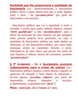 facilidade que lhe proporciona a qualidade de
funcionário (ex.: intencionalmente o funcionário
público deixa a porta aberta para que à noite alguém
entre e furte - há “peculato-furto” por parte do
funcionário e do terceiro).
- funcionário público que vai à repartição à noite e
arromba a janela para poder subtrair objetos, comete
“furto qualificado” e não “peculato-furto”, pois o
delito foi realizado de uma maneira tal que qualquer
outra pessoa poderia tê-lo praticado, ou seja, a
qualidade de funcionário público em nada ajudou na
subtração; se um funcionário público, por outro lado,
consegue entrar na repartição durante a noite,
utilizando-se de uma chave que possui em razão de
suas funções, e subtrai valores ali existentes, comente
“peculato-furto”.
§ 2º (culposo) - Se o funcionário concorre
culposamente para o crime de outrem (ex.:
funcionário público esquece a porta aberta e alguém se
aproveita da situação e furta objeto da repartição haverá apenas “peculato culposo” por parte do
funcionário
relapso,
enquanto
o
terceiro,
evidentemente, responderá pelo “furto”):
Pena - detenção, de 3 meses a 1 ano.

 