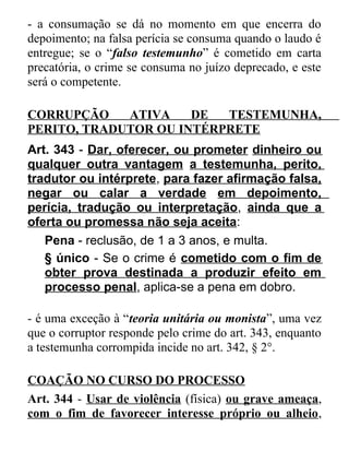 - a consumação se dá no momento em que encerra do
depoimento; na falsa perícia se consuma quando o laudo é
entregue; se o “falso testemunho” é cometido em carta
precatória, o crime se consuma no juízo deprecado, e este
será o competente.
CORRUPÇÃO
ATIVA
DE
TESTEMUNHA,
PERITO, TRADUTOR OU INTÉRPRETE
Art. 343 - Dar, oferecer, ou prometer dinheiro ou
qualquer outra vantagem a testemunha, perito,
tradutor ou intérprete, para fazer afirmação falsa,
negar ou calar a verdade em depoimento,
perícia, tradução ou interpretação, ainda que a
oferta ou promessa não seja aceita:
Pena - reclusão, de 1 a 3 anos, e multa.
§ único - Se o crime é cometido com o fim de
obter prova destinada a produzir efeito em
processo penal, aplica-se a pena em dobro.
- é uma exceção à “teoria unitária ou monista”, uma vez
que o corruptor responde pelo crime do art. 343, enquanto
a testemunha corrompida incide no art. 342, § 2°.
COAÇÃO NO CURSO DO PROCESSO
Art. 344 - Usar de violência (física) ou grave ameaça,
com o fim de favorecer interesse próprio ou alheio,

 