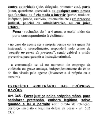 contra autoridade (juiz, delegado, promotor etc.), parte
(autor, querelante, querelado), ou qualquer outra pessoa
que funciona ou é chamada a intervir (perito, tradutor,
intérprete, jurado, escrivão, testemunha etc.) em processo
judicial, policial ou administrativo, ou em juízo
arbitral:
Pena - reclusão, de 1 a 4 anos, e multa, além da
pena correspondente à violência.
- no caso do agente ser a própria pessoa contra quem foi
instaurado o procedimento, responderá pelo crime de
“coação no curso do processo”, sendo cabível a prisão
preventiva para garantir a instrução criminal.
- a consumação se dá no momento do emprego da
violência ou grave ameaça, independentemente do êxito
do fim visado pelo agente (favorecer a si próprio ou a
terceiro).
EXERCÍCIO
RAZÕES

ARBITRÁRIO

DAS

PRÓPRIAS

Art. 345 - Fazer justiça pelas próprias mãos, para
satisfazer pretensão, embora legítima, salvo
quando a lei o permite (ex.: direito de retenção,
desforço imediato e legítima defesa da posse - art. 502
CC):

 