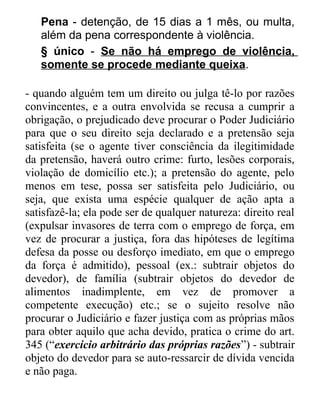 Pena - detenção, de 15 dias a 1 mês, ou multa,
além da pena correspondente à violência.
§ único - Se não há emprego de violência,
somente se procede mediante queixa.
- quando alguém tem um direito ou julga tê-lo por razões
convincentes, e a outra envolvida se recusa a cumprir a
obrigação, o prejudicado deve procurar o Poder Judiciário
para que o seu direito seja declarado e a pretensão seja
satisfeita (se o agente tiver consciência da ilegitimidade
da pretensão, haverá outro crime: furto, lesões corporais,
violação de domicílio etc.); a pretensão do agente, pelo
menos em tese, possa ser satisfeita pelo Judiciário, ou
seja, que exista uma espécie qualquer de ação apta a
satisfazê-la; ela pode ser de qualquer natureza: direito real
(expulsar invasores de terra com o emprego de força, em
vez de procurar a justiça, fora das hipóteses de legítima
defesa da posse ou desforço imediato, em que o emprego
da força é admitido), pessoal (ex.: subtrair objetos do
devedor), de família (subtrair objetos do devedor de
alimentos inadimplente, em vez de promover a
competente execução) etc.; se o sujeito resolve não
procurar o Judiciário e fazer justiça com as próprias mãos
para obter aquilo que acha devido, pratica o crime do art.
345 (“exercício arbitrário das próprias razões”) - subtrair
objeto do devedor para se auto-ressarcir de dívida vencida
e não paga.

 