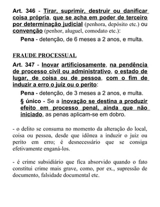 Art. 346 - Tirar, suprimir, destruir ou danificar
coisa própria, que se acha em poder de terceiro
por determinação judicial (penhora, depósito etc.) ou
convenção (penhor, aluguel, comodato etc.):
Pena - detenção, de 6 meses a 2 anos, e multa.
FRAUDE PROCESSUAL
Art. 347 - Inovar artificiosamente, na pendência
de processo civil ou administrativo, o estado de
lugar, de coisa ou de pessoa, com o fim de
induzir a erro o juiz ou o perito:
Pena - detenção, de 3 meses a 2 anos, e multa.
§ único - Se a inovação se destina a produzir
efeito em processo penal, ainda que não
iniciado, as penas aplicam-se em dobro.
- o delito se consuma no momento da alteração do local,
coisa ou pessoa, desde que idônea a induzir o juiz ou
perito em erro; é desnecessário que se consiga
efetivamente enganá-los.
- é crime subsidiário que fica absorvido quando o fato
constitui crime mais grave, como, por ex., supressão de
documento, falsidade documental etc.

 