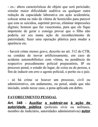 - ex.: altera características do objeto que será periciado;
simular maior dificuldade auditiva ou qualquer outra
redução da capacidade laborativa em ação acidentária;
colocar arma na mão da vítima de homicídio para parecer
que esta se suicidou, suprimir provas, eliminar impressões
digitais; homem que faz vasectomia, para que ele fique
impotente de gerar e consiga provar que o filho não
poderia ser seu numa ação de reconhecimento de
paternidade; fazer uma operação plástica para mudar a
aparência etc.
- haverá crime menos grave, descrito no art. 312 do CTB,
na conduta de inovar artificiosamente, em caso de
acidente automobilístico com vítima, na pendência do
respectivo procedimento policial preparatório, IP ou
processo penal, o estado do lugar, de coisa ou de pessoa, a
fim de induzir em erro o agente policial, o perito ou o juiz.
- só há crime se houver um processo, civil ou
administrativo, em andamento, ou penal, ainda que não
iniciado, sendo nesse caso, a pena aplicada em dobro.
FAVORECIMENTO PESSOAL
Art. 348 - Auxiliar a subtrair-se à ação de
autoridade pública (policiais civis ou militares,
membro do Judiciário, autoridades administrativas) autor

 