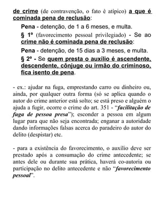 de crime (de contravenção, o fato é atípico) a que é
cominada pena de reclusão:
Pena - detenção, de 1 a 6 meses, e multa.
§ 1º (favorecimento pessoal privilegiado) - Se ao
crime não é cominada pena de reclusão:
Pena - detenção, de 15 dias a 3 meses, e multa.
§ 2º - Se quem presta o auxílio é ascendente,
descendente, cônjuge ou irmão do criminoso,
fica isento de pena.
- ex.: ajudar na fuga, emprestando carro ou dinheiro ou,
ainda, por qualquer outra forma (só se aplica quando o
autor do crime anterior está solto; se está preso e alguém o
ajuda a fugir, ocorre o crime do art. 351 - “facilitação de
fuga de pessoa presa”); esconder a pessoa em algum
lugar para que não seja encontrada; enganar a autoridade
dando informações falsas acerca do paradeiro do autor do
delito (despistar) etc.
- para a existência do favorecimento, o auxílio deve ser
prestado após a consumação do crime antecedente; se
antes dele ou durante sua prática, haverá co-autoria ou
participação no delito antecedente e não “favorecimento
pessoal”.

 