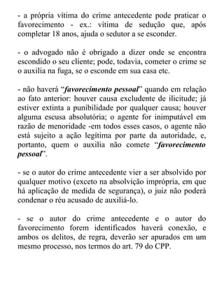 - a própria vítima do crime antecedente pode praticar o
favorecimento - ex.: vítima de sedução que, após
completar 18 anos, ajuda o sedutor a se esconder.
- o advogado não é obrigado a dizer onde se encontra
escondido o seu cliente; pode, todavia, cometer o crime se
o auxilia na fuga, se o esconde em sua casa etc.
- não haverá “favorecimento pessoal” quando em relação
ao fato anterior: houver causa excludente de ilicitude; já
estiver extinta a punibilidade por qualquer causa; houver
alguma escusa absolutória; o agente for inimputável em
razão de menoridade -em todos esses casos, o agente não
está sujeito a ação legítima por parte da autoridade, e,
portanto, quem o auxilia não comete “favorecimento
pessoal”.
- se o autor do crime antecedente vier a ser absolvido por
qualquer motivo (exceto na absolvição imprópria, em que
há aplicação de medida de segurança), o juiz não poderá
condenar o réu acusado de auxiliá-lo.
- se o autor do crime antecedente e o autor do
favorecimento forem identificados haverá conexão, e
ambos os delitos, de regra, deverão ser apurados em um
mesmo processo, nos termos do art. 79 do CPP.

 