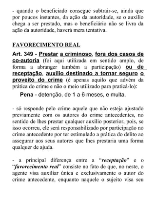 - quando o beneficiado consegue subtrair-se, ainda que
por poucos instantes, da ação da autoridade, se o auxílio
chega a ser prestado, mas o beneficiário não se livra da
ação da autoridade, haverá mera tentativa.
FAVORECIMENTO REAL
Art. 349 - Prestar a criminoso, fora dos casos de
co-autoria (foi aqui utilizada em sentido amplo, de
forma a abranger também a participação) ou de
receptação, auxílio destinado a tornar seguro o
proveito do crime (é apenas aquilo que advém da
prática do crime e não o meio utilizado para praticá-lo):
Pena - detenção, de 1 a 6 meses, e multa.
- só responde pelo crime aquele que não esteja ajustado
previamente com os autores do crime antecedentes, no
sentido de lhes prestar qualquer auxílio posterior, pois, se
isso ocorreu, ele será responsabilizado por participação no
crime antecedente por ter estimulado a prática do delito ao
assegurar aos seus autores que lhes prestaria uma forma
qualquer de ajuda.
- a principal diferença entre a “receptação” e o
“favorecimento real” consiste no fato de que, no neste, o
agente visa auxiliar única e exclusivamente o autor do
crime antecedente, enquanto naquele o sujeito visa seu

 
