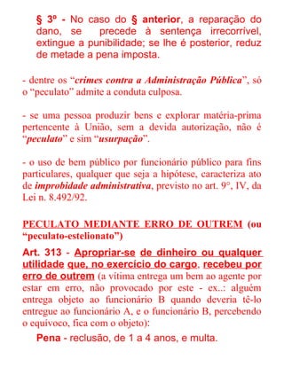 § 3º - No caso do § anterior, a reparação do
dano, se
precede à sentença irrecorrível,
extingue a punibilidade; se lhe é posterior, reduz
de metade a pena imposta.
- dentre os “crimes contra a Administração Pública”, só
o “peculato” admite a conduta culposa.
- se uma pessoa produzir bens e explorar matéria-prima
pertencente à União, sem a devida autorização, não é
“peculato” e sim “usurpação”.
- o uso de bem público por funcionário público para fins
particulares, qualquer que seja a hipótese, caracteriza ato
de improbidade administrativa, previsto no art. 9°, IV, da
Lei n. 8.492/92.
PECULATO MEDIANTE ERRO DE OUTREM (ou
“peculato-estelionato”)
Art. 313 - Apropriar-se de dinheiro ou qualquer
utilidade que, no exercício do cargo, recebeu por
erro de outrem (a vítima entrega um bem ao agente por
estar em erro, não provocado por este - ex..: alguém
entrega objeto ao funcionário B quando deveria tê-lo
entregue ao funcionário A, e o funcionário B, percebendo
o equívoco, fica com o objeto):
Pena - reclusão, de 1 a 4 anos, e multa.

 