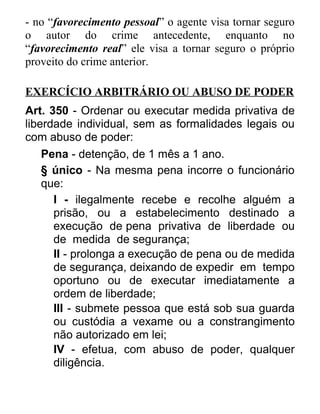 - no “favorecimento pessoal” o agente visa tornar seguro
o autor do crime antecedente, enquanto no
“favorecimento real” ele visa a tornar seguro o próprio
proveito do crime anterior.
EXERCÍCIO ARBITRÁRIO OU ABUSO DE PODER
Art. 350 - Ordenar ou executar medida privativa de
liberdade individual, sem as formalidades legais ou
com abuso de poder:
Pena - detenção, de 1 mês a 1 ano.
§ único - Na mesma pena incorre o funcionário
que:
I - ilegalmente recebe e recolhe alguém a
prisão, ou a estabelecimento destinado a
execução de pena privativa de liberdade ou
de medida de segurança;
II - prolonga a execução de pena ou de medida
de segurança, deixando de expedir em tempo
oportuno ou de executar imediatamente a
ordem de liberdade;
III - submete pessoa que está sob sua guarda
ou custódia a vexame ou a constrangimento
não autorizado em lei;
IV - efetua, com abuso de poder, qualquer
diligência.

 