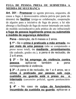 FUGA DE PESSOA PRESA OU SUBMETIDA A
MEDIDA DE SEGURANÇA
Art. 351 - Promover (o agente provoca, orquestra, dá
causa a fuga; é desnecessária ciência prévia por parte do
detento) ou facilitar (exige-se colaboração, cooperação
de alguém para a iniciativa de fuga do preso; a lei não
abrange a facilitação de fuga de menor internado em razão
de medida socioeducativa pela prática do ato infracional)
a fuga de pessoa legalmente presa ou submetida
a medida de segurança detentiva:
Pena - detenção, de 6 meses a 2 anos.
§ 1º - Se o crime é praticado a mão armada, ou
por mais de uma pessoa (não se computando o
preso nesse total), ou mediante arrombamento
(de cadeado, grades etc.), a pena é de reclusão, de
2 a 6 anos.
§ 2º - Se há emprego de violência contra
pessoa,
aplica-se
também
a
pena
correspondente à violência.
§ 3º - A pena é de reclusão, de 1 a 4 anos, se o
crime é praticado por pessoa sob cuja
custódia ou guarda está o preso ou
o
internado (carcereiro policial, agente penitenciário
etc.).
§ 4º - No caso de culpa do funcionário
incumbido da custódia ou guarda, aplica-se a

 