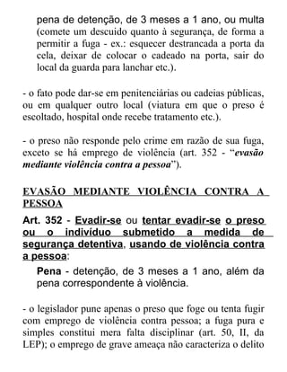 pena de detenção, de 3 meses a 1 ano, ou multa
(comete um descuido quanto à segurança, de forma a
permitir a fuga - ex.: esquecer destrancada a porta da
cela, deixar de colocar o cadeado na porta, sair do
local da guarda para lanchar etc.).
- o fato pode dar-se em penitenciárias ou cadeias públicas,
ou em qualquer outro local (viatura em que o preso é
escoltado, hospital onde recebe tratamento etc.).
- o preso não responde pelo crime em razão de sua fuga,
exceto se há emprego de violência (art. 352 - “evasão
mediante violência contra a pessoa”).
EVASÃO MEDIANTE VIOLÊNCIA CONTRA A
PESSOA
Art. 352 - Evadir-se ou tentar evadir-se o preso
ou o indivíduo submetido a medida de
segurança detentiva, usando de violência contra
a pessoa:
Pena - detenção, de 3 meses a 1 ano, além da
pena correspondente à violência.
- o legislador pune apenas o preso que foge ou tenta fugir
com emprego de violência contra pessoa; a fuga pura e
simples constitui mera falta disciplinar (art. 50, II, da
LEP); o emprego de grave ameaça não caracteriza o delito

 