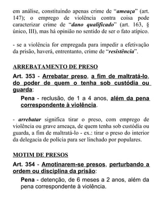 em análise, constituindo apenas crime de “ameaça” (art.
147); o emprego de violência contra coisa pode
caracterizar crime de “dano qualificado” (art. 163, §
único, III), mas há opinião no sentido de ser o fato atípico.
- se a violência for empregada para impedir a efetivação
da prisão, haverá, entrentanto, crime de “resistência”.
ARREBATAMENTO DE PRESO
Art. 353 - Arrebatar preso, a fim de maltratá-lo,
do poder de quem o tenha sob custódia ou
guarda:
Pena - reclusão, de 1 a 4 anos, além da pena
correspondente à violência.
- arrebatar significa tirar o preso, com emprego de
violência ou grave ameaça, de quem tenha sob custódia ou
guarda, a fim de maltratá-lo - ex.: tirar o preso do interior
da delegacia de polícia para ser linchado por populares.
MOTIM DE PRESOS
Art. 354 - Amotinarem-se presos, perturbando a
ordem ou disciplina da prisão:
Pena - detenção, de 6 meses a 2 anos, além da
pena correspondente à violência.

 