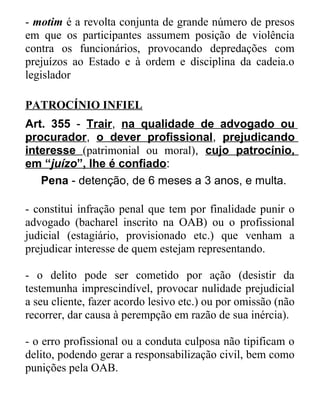 - motim é a revolta conjunta de grande número de presos
em que os participantes assumem posição de violência
contra os funcionários, provocando depredações com
prejuízos ao Estado e à ordem e disciplina da cadeia.o
legislador
PATROCÍNIO INFIEL
Art. 355 - Trair, na qualidade de advogado ou
procurador, o dever profissional, prejudicando
interesse (patrimonial ou moral), cujo patrocínio,
em “juízo”, lhe é confiado:
Pena - detenção, de 6 meses a 3 anos, e multa.
- constitui infração penal que tem por finalidade punir o
advogado (bacharel inscrito na OAB) ou o profissional
judicial (estagiário, provisionado etc.) que venham a
prejudicar interesse de quem estejam representando.
- o delito pode ser cometido por ação (desistir da
testemunha imprescindível, provocar nulidade prejudicial
a seu cliente, fazer acordo lesivo etc.) ou por omissão (não
recorrer, dar causa à perempção em razão de sua inércia).
- o erro profissional ou a conduta culposa não tipificam o
delito, podendo gerar a responsabilização civil, bem como
punições pela OAB.

 