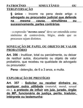 PATROCÍNIO
TERGIVERSAÇÃO

SIMULTÂNEO

OU

§ único - Incorre na pena deste artigo o
advogado ou procurador judicial que defende
na
mesma
causa,
simultânea
ou
sucessivamente, partes contrárias.
- a expressão “mesma causa” deve ser entendida como
sinônimo de controvérsia, litígio, ainda que os
processos sejam distintos.
SONEGAÇÃO DE PAPEL OU OBJETO DE VALOR
PROBATÓRIO
Art. 356 - Inutilizar, total ou parcialmente, ou deixar
de restituir autos, documento ou objeto de valor
probatório, que recebeu na qualidade de advogado
ou procurador:
Pena - detenção, de 6 a 3 anos, e multa.
EXPLORAÇÃO DE PRESTÍGIO
Art. 357 - Solicitar ou receber dinheiro ou
qualquer outra utilidade (material, moral, sexual
etc.), a pretexto de influir em juiz, jurado, órgão
do MP, funcionário de justiça, perito, tradutor,
intérprete ou testemunha:

 