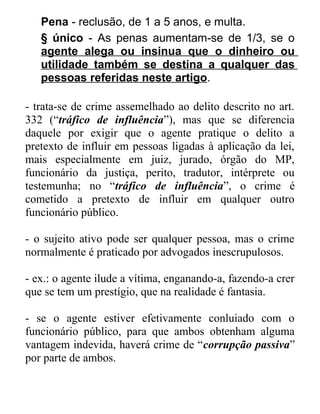 Pena - reclusão, de 1 a 5 anos, e multa.
§ único - As penas aumentam-se de 1/3, se o
agente alega ou insinua que o dinheiro ou
utilidade também se destina a qualquer das
pessoas referidas neste artigo.
- trata-se de crime assemelhado ao delito descrito no art.
332 (“tráfico de influência”), mas que se diferencia
daquele por exigir que o agente pratique o delito a
pretexto de influir em pessoas ligadas à aplicação da lei,
mais especialmente em juiz, jurado, órgão do MP,
funcionário da justiça, perito, tradutor, intérprete ou
testemunha; no “tráfico de influência”, o crime é
cometido a pretexto de influir em qualquer outro
funcionário público.
- o sujeito ativo pode ser qualquer pessoa, mas o crime
normalmente é praticado por advogados inescrupulosos.
- ex.: o agente ilude a vítima, enganando-a, fazendo-a crer
que se tem um prestígio, que na realidade é fantasia.
- se o agente estiver efetivamente conluiado com o
funcionário público, para que ambos obtenham alguma
vantagem indevida, haverá crime de “corrupção passiva”
por parte de ambos.

 