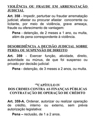 VIOLÊNCIA OU FRAUDE EM ARREMATAÇÃO
JUDICIAL
Art. 358 - Impedir, perturbar ou fraudar arrematação
judicial; afastar ou procurar afastar concorrente ou
licitante, por meio de violência, grave ameaça,
fraude ou oferecimento de vantagem:
Pena - detenção, de 2 meses a 1 ano, ou multa,
além da pena correspondente à violência.
DESOBEDIÊNCIA A DECISÃO JUDICIAL SOBRE
PERDA OU SUSPENSÃO DE DIREITO
Art. 359 - Exercer função, atividade, direito,
autoridade ou múnus, de que foi suspenso ou
privado por decisão judicial:
Pena - detenção, de 3 meses a 2 anos, ou multa.

viii

CAPÍTULO IV
DOS CRIMES CONTRA AS FINANÇAS PÚBLICAS
CONTRATAÇÃO DE OPERAÇÃO DE CRÉDITO
Art. 359-A. Ordenar, autorizar ou realizar operação
de crédito, interno ou externo, sem prévia
autorização legislativa:
Pena – reclusão, de 1 a 2 anos.

 