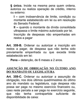 § único. Incide na mesma pena quem ordena,
autoriza ou realiza operação de crédito, interno
ou externo:
I – com inobservância de limite, condição ou
montante estabelecido em lei ou em resolução
do Senado Federal;
II – quando o montante da dívida consolidada
ultrapassa o limite máximo autorizado por lei.
Inscrição de despesas não empenhadas em
restos a pagar
Art. 359-B. Ordenar ou autorizar a inscrição em
restos a pagar, de despesa que não tenha sido
previamente empenhada ou que exceda limite
estabelecido em lei:
Pena – detenção, de 6 meses a 2 anos.
ASSUNÇÃO DE OBRIGAÇÃO NO ÚLTIMO ANO
DO MANDATO OU LEGISLATURA
Art. 359-C. Ordenar ou autorizar a assunção de
obrigação, nos dois últimos quadrimestres do último
ano do mandato ou legislatura, cuja despesa não
possa ser paga no mesmo exercício financeiro ou,
caso reste parcela a ser paga no exercício seguinte,
que não tenha contrapartida suficiente de
disponibilidade de caixa:

 
