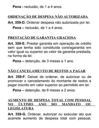 Pena - reclusão, de 1 a 4 anos.
ORDENAÇÃO DE DESPESA NÃO AUTORIZADA
Art. 359-D. Ordenar despesa não autorizada por lei:
Pena – reclusão, de 1 a 4 anos.
PRESTAÇÃO DE GARANTIA GRACIOSA
Art. 359-E. Prestar garantia em operação de crédito
sem que tenha sido constituída contragarantia em
valor igual ou superior ao valor da garantia prestada,
na forma da lei:
Pena – detenção, de 3 meses a 1 ano.
NÃO CANCELAMENTO DE RESTOS A PAGAR
Art. 359-F. Deixar de ordenar, de autorizar ou de
promover o cancelamento do montante de restos a
pagar inscrito em valor superior ao permitido em lei:
Pena – detenção, de 6 meses a 2 anos.
AUMENTO DE DESPESA TOTAL COM PESSOAL
NO ÚLTIMO ANO DO MANDATO OU
LEGISLATURA
Art. 359-G. Ordenar, autorizar ou executar ato que
acarrete aumento de despesa total com pessoal,

 