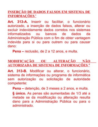 INSERÇÃO DE DADOS FALSOS EM SISTEMA DE
INFORMAÇÕES i
Art. 313-A. Inserir ou facilitar, o funcionário
autorizado, a inserção de dados falsos, alterar ou
excluir indevidamente dados corretos nos sistemas
informatizados
ou
bancos
de
dados
da
Administração Pública com o fim de obter vantagem
indevida para si ou para outrem ou para causar
dano:
Pena – reclusão, de 2 a 12 anos, e multa.
MODIFICAÇÃO
OU
ALTERAÇÃO
NÃO
AUTORIZADA DE SISTEMA DE INFORMAÇÕES ii
Art. 313-B. Modificar ou alterar, o funcionário,
sistema de informações ou programa de informática
sem autorização ou solicitação de autoridade
competente:
Pena – detenção, de 3 meses a 2 anos, e multa.
§ único. As penas são aumentadas de 1/3 até a
metade se da modificação ou alteração resulta
dano para a Administração Pública ou para o
administrado.

 