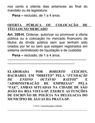 nos cento e oitenta dias anteriores ao final do
mandato ou da legislatura:
Pena – reclusão, de 1 a 4 anos.
OFERTA PÚBLICA OU
TÍTULOS NO MERCADO

COLOCAÇÃO

DE

Art. 359-H. Ordenar, autorizar ou promover a oferta
pública ou a colocação no mercado financeiro de
títulos da dívida pública sem que tenham sido
criados por lei ou sem que estejam registrados em
sistema centralizado de liquidação e de custódia:
Pena – reclusão, de 1 a 4 anos.
=========================================
===================================
ELABORADA
POR
ROBERTO
CESCHIN,
BACHAREL EM “DIREITO” PELA “FUNDAÇÃO
DE
ENSINO
OCTÁVIO
BASTOS”
E
“ADMINISTRAÇÃO DE EMPRESAS” PELA
“FAE”, AMBAS SITUADAS NA CIDADE DE SÃO
JOÃO DA BOA VISTA-SP. EXERCE AS FUNÇÕES
DE ESCRIVÃO DE POLÍCIA NA DELEGACIA DO
MUNICÍPIO DE ÁGUAS DA PRATA-SP.
E-MAIL: CESCHIN@BOL.COM.BR
============================================================================

 
