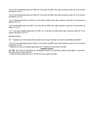 i

Art. 313-A acrescentado pela Lei 9.983, de 14 de julho de 2000, para viger somente a partir de 15 de outubro
de 2000 (cf. art. 4º).
ii

Art. 313-B acrescentado pela Lei 9.983, de 14 de julho de 2000, para viger somente a partir de 15 de outubro
de 2000 (cf. art. 4º).
iii

§ 1º acrescentado pela Lei 9.983, de 14 de julho de 2000, para viger somente a partir de 15 de outubro de
2000 (cf. art. 4º).
iv

§ 2º acrescentado pela Lei 9.983, de 14 de julho de 2000, para viger somente a partir de 15 de outubro de
2000 (cf. art. 4º).
v

§ 1º com nova redação dada pela Lei 9.983, de 14 de julho de 2000, para viger somente a partir de 15 de
outubro de 2000 (cf. art. 4º).
Redação Anterior:
"§ 1º - Equipara-se a funcionário público quem exerce cargo, emprego ou função em entidade paraestatal."
vi

Art. 337-A acrescentado pela Lei 9.983, de 14 de julho de 2000, para viger somente a partir de 15 de outubro
de 2000 (cf. art. 4º).
vii
Caput do art. 339 com redação dada pela Lei nº 10.028, de 19 de outubro de 2000.
Redação anterior
Art. 339 - Dar causa a instauração de investigação policial ou de processo judicial contra alguém, imputandolhe crime de que o sabe inocente:
viii
Capítulo acrescentado pela Lei nº 10.028, de 19 de outubro de 2000.

 