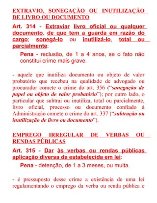 EXTRAVIO, SONEGAÇÃO OU INUTILIZAÇÃO
DE LIVRO OU DOCUMENTO
Art. 314 - Extraviar livro oficial ou qualquer
documento, de que tem a guarda em razão do
cargo; sonegá-lo ou inutilizá-lo, total ou
parcialmente:
Pena - reclusão, de 1 a 4 anos, se o fato não
constitui crime mais grave.
- aquele que inutiliza documento ou objeto de valor
probatório que recebeu na qualidade de advogado ou
procurador comete o crime do art. 356 (“sonegação de
papel ou objeto de valor probatório”); por outro lado, o
particular que subtrai ou inutiliza, total ou parcialmente,
livro oficial, processo ou documento confiado à
Administração comete o crime do art. 337 (“subtração ou
inutilização de livro ou documento”).
EMPREGO IRREGULAR
RENDAS PÚBLICAS

DE

VERBAS

OU

Art. 315 - Dar às verbas ou rendas públicas
aplicação diversa da estabelecida em lei:
Pena - detenção, de 1 a 3 meses, ou multa.
- é pressuposto desse crime a existência de uma lei
regulamentando o emprego da verba ou renda pública e

 