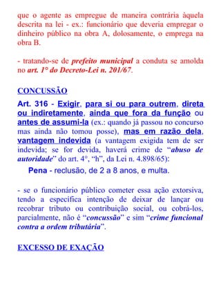 que o agente as empregue de maneira contrária àquela
descrita na lei - ex.: funcionário que deveria empregar o
dinheiro público na obra A, dolosamente, o emprega na
obra B.
- tratando-se de prefeito municipal a conduta se amolda
no art. 1° do Decreto-Lei n. 201/67.
CONCUSSÃO
Art. 316 - Exigir, para si ou para outrem, direta
ou indiretamente, ainda que fora da função ou
antes de assumi-la (ex.: quando já passou no concurso
mas ainda não tomou posse), mas em razão dela,
vantagem indevida (a vantagem exigida tem de ser
indevida; se for devida, haverá crime de “abuso de
autoridade” do art. 4°, “h”, da Lei n. 4.898/65):
Pena - reclusão, de 2 a 8 anos, e multa.
- se o funcionário público cometer essa ação extorsiva,
tendo a específica intenção de deixar de lançar ou
recobrar tributo ou contribuição social, ou cobrá-los,
parcialmente, não é “concussão” e sim “crime funcional
contra a ordem tributária”.
EXCESSO DE EXAÇÃO

 