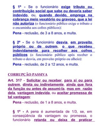 § 1º - Se o funcionário exige tributo ou
contribuição social que sabe ou deveria saber
indevido, ou, quando devido, emprega na
cobrança meio vexatório ou gravoso, que a lei
não autoriza (o funcionário público exige o tributo e
o encaminha aos cofres públicos):
Pena - reclusão, de 3 a 8 anos, e multa.
§ 2º - Se o funcionário desvia, em proveito
próprio ou de outrem, o que recebeu
indevidamente para recolher aos cofres
públicos (o funcionário público após receber o
tributo o desvia, em proveito próprio ou alheio):
Pena - reclusão, de 2 a 12 anos, e multa.
CORRUPÇÃO PASSIVA
Art. 317 - Solicitar ou receber, para si ou para
outrem, direta ou indiretamente, ainda que fora
da função ou antes de assumi-la, mas em razão
dela, vantagem indevida, ou aceitar promessa de
tal vantagem:
Pena - reclusão, de 1 a 8 anos, e multa.
§ 1º - A pena é aumentada de 1/3, se, em
conseqüência da vantagem ou promessa, o
funcionário retarda ou deixa de praticar

 