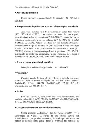 Sirene acionada: vide nota no verbete “sirena”.
• Aprendiz de motorista
Crime culposo: responsabilidade do instrutor (RT, 468:365 e
446:406).
• Atropelamento de pedestre em via de trânsito rápido ou rodovia
Atravessar a pista correndo: inexistência de culpa do motorista
(RT, 537:376 e 475:312). Atravessar a pista de madrugada:
inexistência de culpa do condutor (RT, 539:345). Travessia de rua ou
rodovia: o cuidado deve ser do pedestre (RT, 564:357; JTACrimSP,
67:443; RF, 277:309). Pedestre que fica indeciso durante a travessia:
inexistência de culpa do atropelante (RF, 266:313). Vítima que, após
apanhar uma bola, tenta repentinamente atravessar a pista (RT,
650:308). Contra: a hesitação do pedestre é previsível (JC, 52:423),
cumprindo ao motorista acompanhar a sua travessia para evitar o
atropelamento (TARS, ACrim 284.047.404, JTARS, 54:96).
• Avançar o sinal vermelho de semáforo
Infração administrativa gravíssima: art. 208 do CT.
• “Banguela”
Constitui condução imprudente colocar o veículo em ponto
morto ou com o motor desligado em declive. Nesse sentido:
TACrimSP, ACrim 644.773, RJDTACrimSP, 12 :98. Infração
administrativa: art. 231, IX, do CT.
• Buzina
Somente acioná-la, sem outra manobra acauteladora, não
exclui a culpa: JTACrimSP, 22:385 e 32:223; RT, 435:212; TACrimSP,
RvCrim 270.756, RJDTACrimSP, 26:263.
• Carga mal acomodada: queda ou deslocamento
Crime culposo: JTACrimSP, 12:337; RJDTACrimSP, 17:48.
Convenção de Viena: “A carga de um veículo deverá ser
acondicionada e, se preciso, amarrada, de modo que não ponha em
perigo as pessoas nem cause danos a propriedades públicas ou
 
